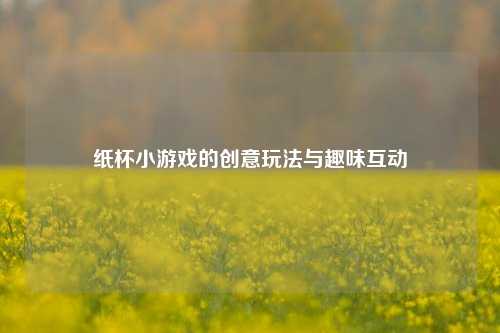 纸杯小游戏的创意玩法与趣味互动