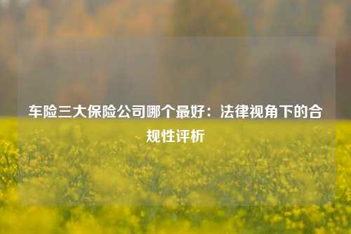 车险三大保险公司哪个最好:法律视角下的合规性评析