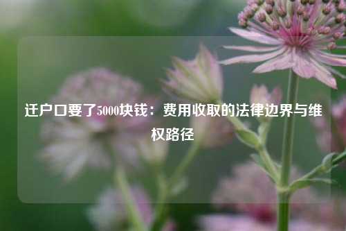 迁户口要了5000块钱：费用收取的法律边界与维权路径